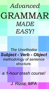 Advanced Grammar Made Easy: The Unorthodox Subject  Verb  Object Methodology of Sentence Structure. A One Hour Crash Course!