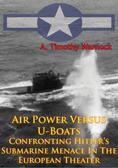 Air Power Versus U-Boats - Confronting Hitler s Submarine Menace In The European Theater [Illustrated Edition]