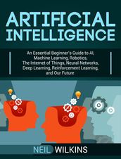 Artificial Intelligence: An Essential Beginner s Guide to AI, Machine Learning, Robotics, The Internet of Things, Neural Networks, Deep Learning, Reinforcement Learning, and Our Future