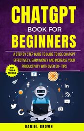 Chatgpt Book For Beginners : A Step By Step Guide To Use Chatgpt Effectively, Earn Money And Increase Your Productivity With Over 50+ Tips