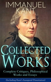 Collected Works of Immanuel Kant: Complete Critiques, Philosophical Works and Essays (Including Kant s Inaugural Dissertation)