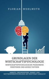 Grundlagen der Wirtschaftspsychologie: Wirtschaftspsychologische Phänomene verstehen und gezielt nutzen - Arbeits-, Organisations-, Markt- und Wettbewerbspsychologie auf den Punkt gebracht