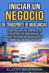 Iniciar un negocio de transporte de mercancías: Cómo iniciar una empresa de trasporte de mercancías y pasar del plan de negocios a la comercialización y escalar