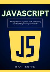 JavaScript: A Comprehensive Beginner s Guide to Mastering JavaScript Programming Incrementally