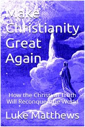 Make Christianity Great Again: How the Christian Truth Will Reconquer the World