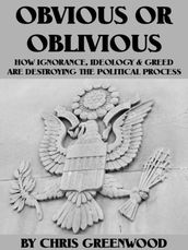 Obvious Or Oblivious: How Ignorance, Ideology, & Greed Are Destroying Our Political Process
