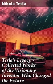 Tesla s Legacy - Collected Works of the Visionary Inventor Who Changed the Future