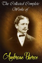 The Collected Complete Works of Ambrose Bierce (Huge Collection Including An Occurrence at Owl Creek Bridge, Cobwebs From an Empty Skull, Fantastic Fables, The Damned Thing, The Devil s Dictionary, The Fiends Delight, And More)
