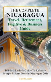 The Complete Nicaragua Travel, Retirement, Fugitive & Business Guide The Tell-It-Like-It-Is Guide to Relocate, Escape & Start Over in Nicaragua 2018